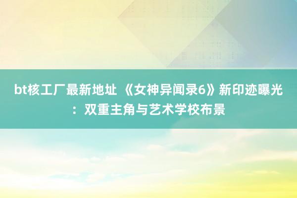 bt核工厂最新地址 《女神异闻录6》新印迹曝光：双重主角与艺术学校布景