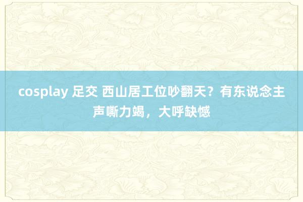 cosplay 足交 西山居工位吵翻天？有东说念主声嘶力竭，大呼缺憾