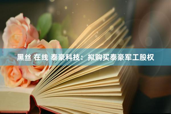 黑丝 在线 泰豪科技：拟购买泰豪军工股权