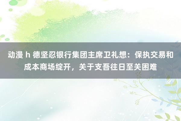 动漫 h 德坚忍银行集团主席卫礼想：保执交易和成本商场绽开，关于支吾往日至关困难
