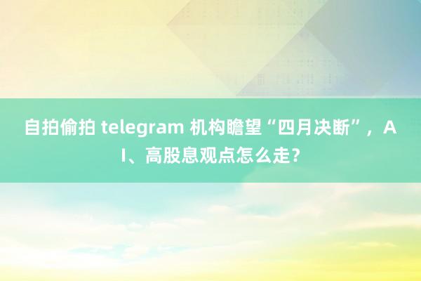 自拍偷拍 telegram 机构瞻望“四月决断”，AI、高股息观点怎么走？