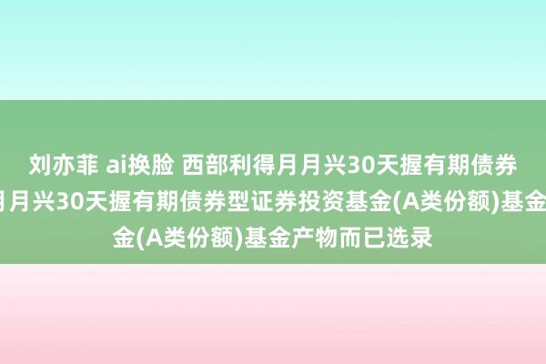 刘亦菲 ai换脸 西部利得月月兴30天握有期债券A: 西部利得月月兴30天握有期债券型证券投资基金(A类份额)基金产物而已选录