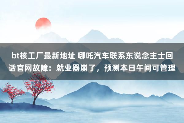 bt核工厂最新地址 哪吒汽车联系东说念主士回话官网故障：就业器崩了，预测本日午间可管理