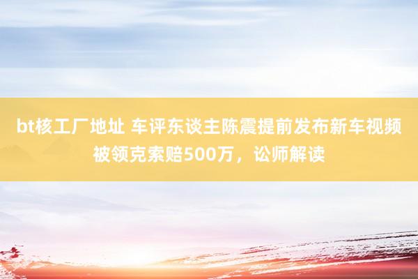 bt核工厂地址 车评东谈主陈震提前发布新车视频被领克索赔500万，讼师解读