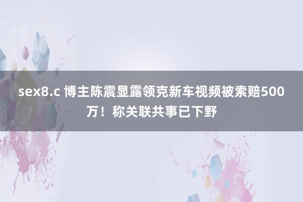 sex8.c 博主陈震显露领克新车视频被索赔500万！称关联共事已下野