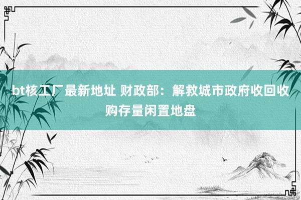 bt核工厂最新地址 财政部：解救城市政府收回收购存量闲置地盘