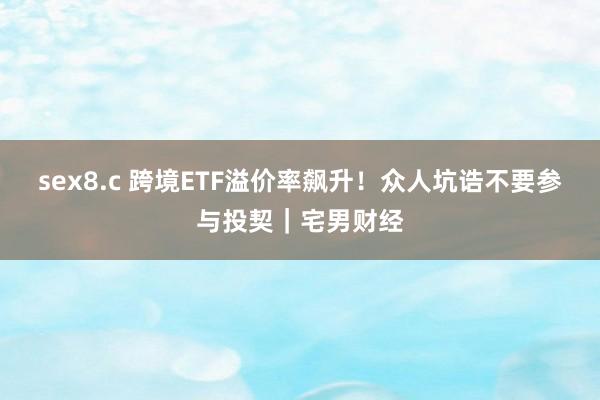 sex8.c 跨境ETF溢价率飙升！众人坑诰不要参与投契｜宅男财经
