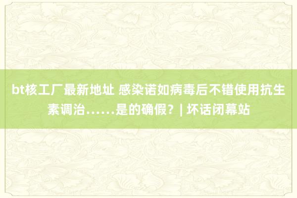 bt核工厂最新地址 感染诺如病毒后不错使用抗生素调治……是的确假？| 坏话闭幕站