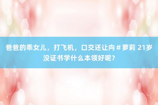 爸爸的乖女儿，打飞机，口交还让禸＃萝莉 21岁没证书学什么本领好呢？