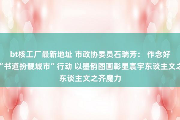 bt核工厂最新地址 市政协委员石瑞芳： 作念好作念优“书道扮靓城市”行动 以墨韵图画彰显寰宇东谈主文之齐魔力