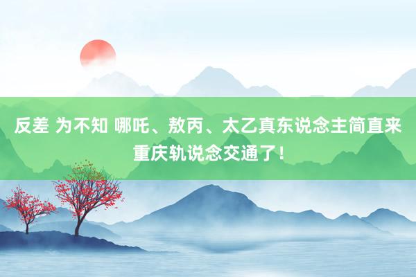 反差 为不知 哪吒、敖丙、太乙真东说念主简直来重庆轨说念交通了！