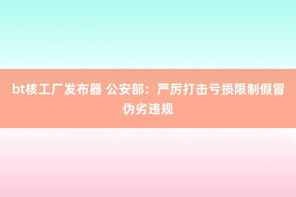 bt核工厂发布器 公安部：严厉打击亏损限制假冒伪劣违规