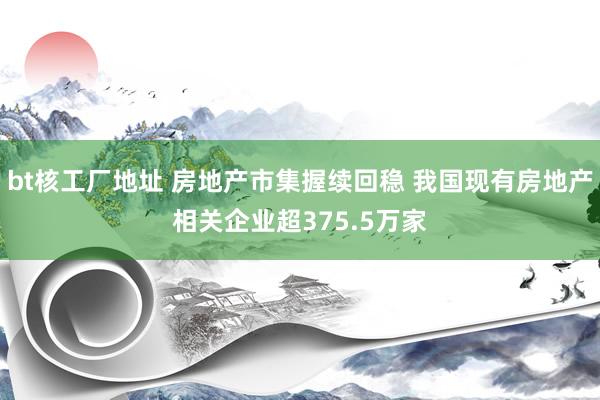 bt核工厂地址 房地产市集握续回稳 我国现有房地产相关企业超375.5万家