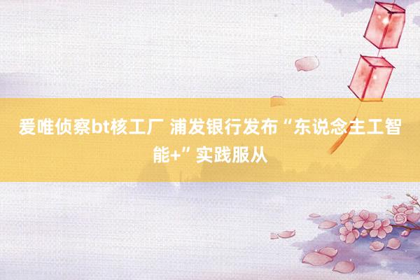 爰唯侦察bt核工厂 浦发银行发布“东说念主工智能+”实践服从