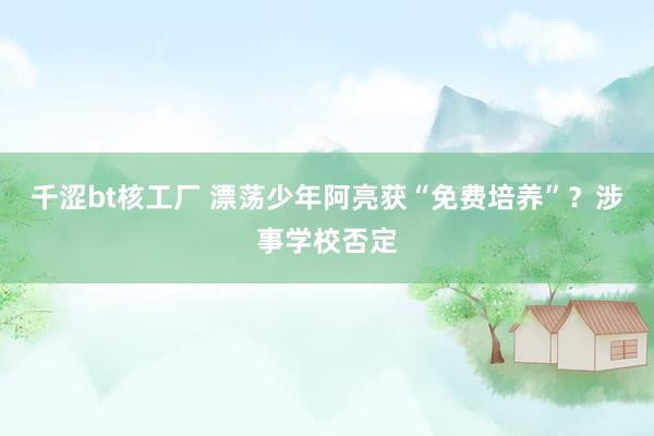 千涩bt核工厂 漂荡少年阿亮获“免费培养”？涉事学校否定