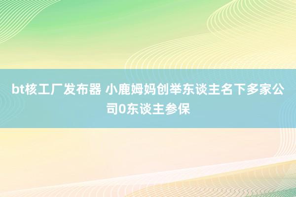 bt核工厂发布器 小鹿姆妈创举东谈主名下多家公司0东谈主参保