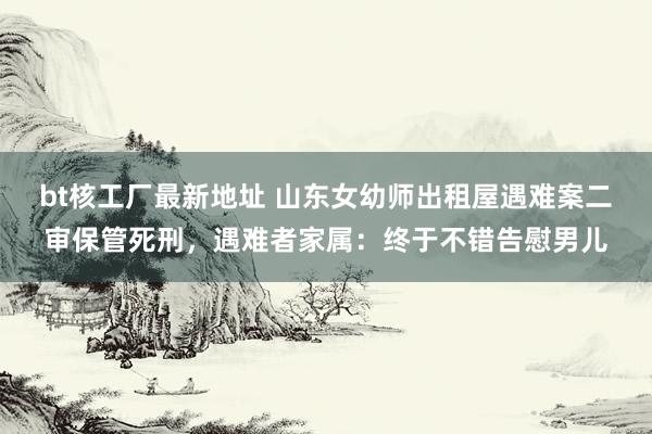 bt核工厂最新地址 山东女幼师出租屋遇难案二审保管死刑，遇难者家属：终于不错告慰男儿
