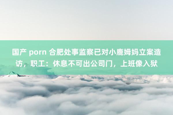国产 porn 合肥处事监察已对小鹿姆妈立案造访，职工：休息不可出公司门，上班像入狱