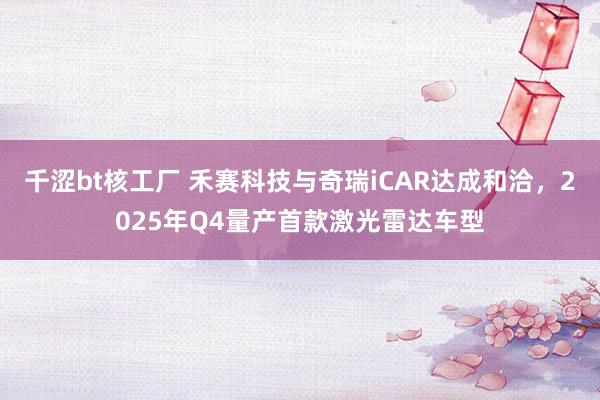 千涩bt核工厂 禾赛科技与奇瑞iCAR达成和洽，2025年Q4量产首款激光雷达车型