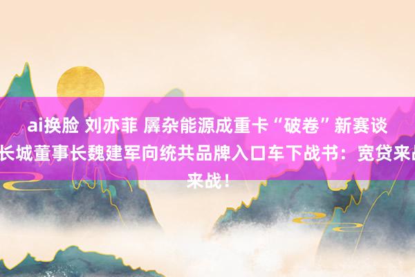 ai换脸 刘亦菲 羼杂能源成重卡“破卷”新赛谈，长城董事长魏建军向统共品牌入口车下战书：宽贷来战！