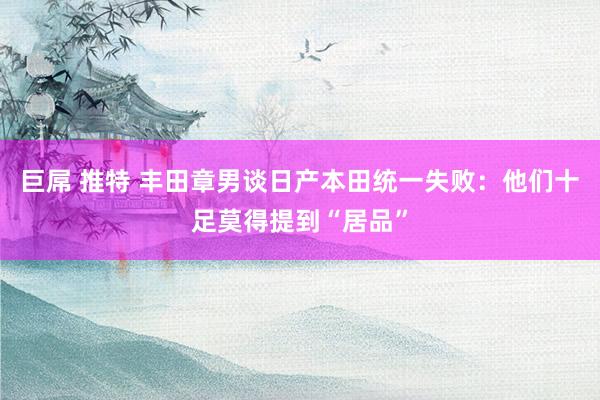 巨屌 推特 丰田章男谈日产本田统一失败：他们十足莫得提到“居品”