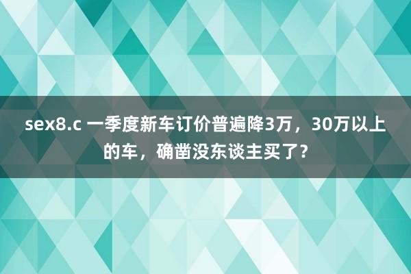 sex8.c 一季度新车订价普遍降3万，30万以上的车，确凿没东谈主买了？