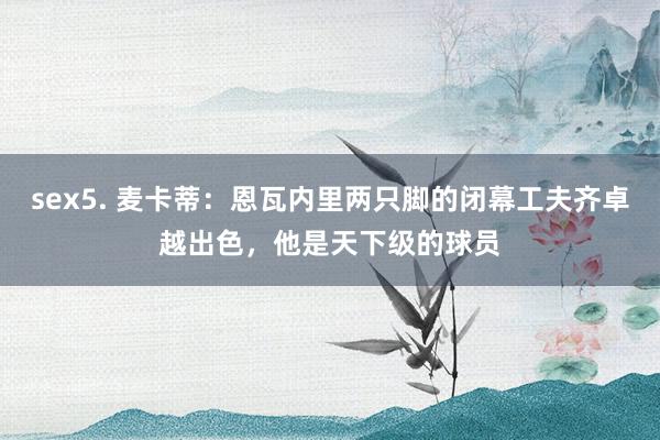 sex5. 麦卡蒂：恩瓦内里两只脚的闭幕工夫齐卓越出色，他是天下级的球员
