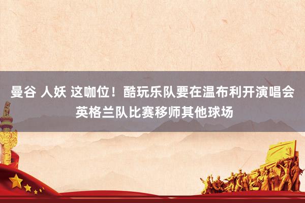 曼谷 人妖 这咖位！酷玩乐队要在温布利开演唱会 英格兰队比赛移师其他球场