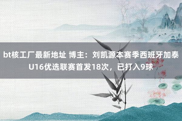 bt核工厂最新地址 博主：刘凯源本赛季西班牙加泰U16优选联赛首发18次，已打入9球
