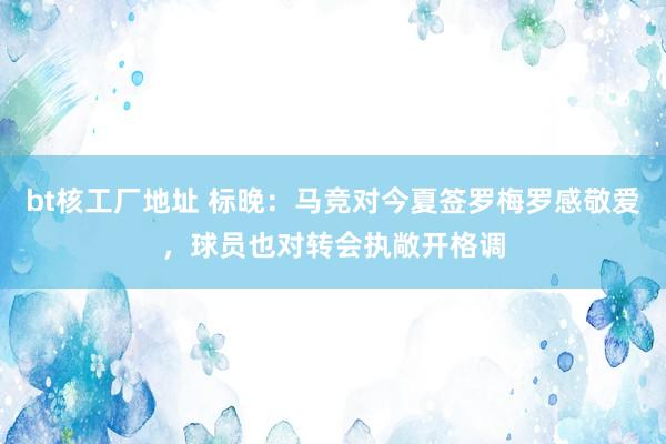 bt核工厂地址 标晚：马竞对今夏签罗梅罗感敬爱，球员也对转会执敞开格调