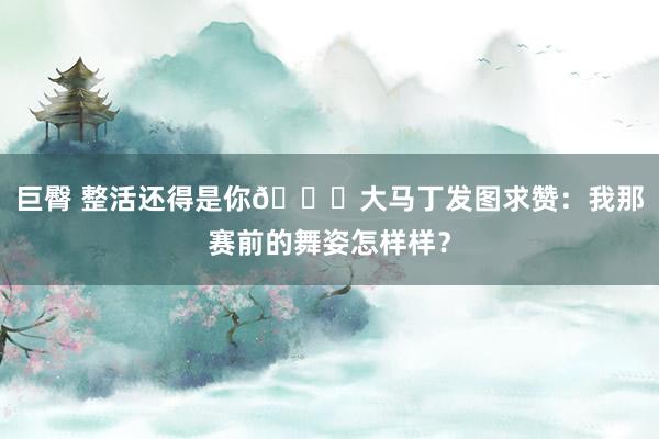 巨臀 整活还得是你😅大马丁发图求赞：我那赛前的舞姿怎样样？