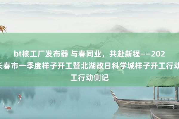 bt核工厂发布器 与春同业，共赴新程——2025年长春市一季度样子开工暨北湖改日科学城样子开工行动侧记