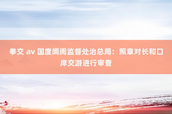 拳交 av 国度阛阓监督处治总局：照章对长和口岸交游进行审查