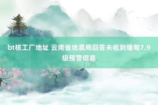 bt核工厂地址 云南省地震局回答未收到缅甸7.9级预警信息