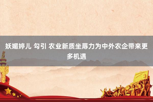 妖媚婷儿 勾引 农业新质坐蓐力为中外农企带来更多机遇