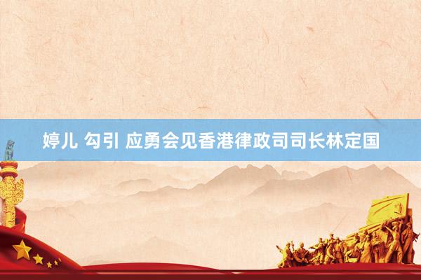 婷儿 勾引 应勇会见香港律政司司长林定国