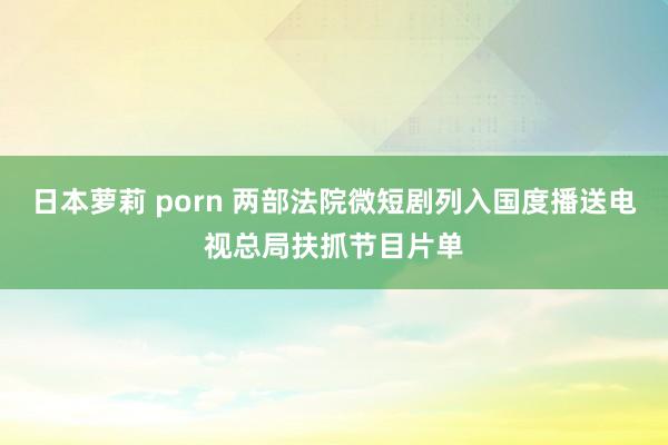 日本萝莉 porn 两部法院微短剧列入国度播送电视总局扶抓节目片单