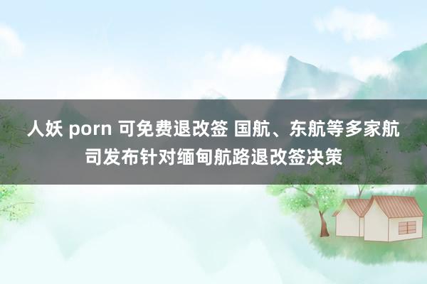 人妖 porn 可免费退改签 国航、东航等多家航司发布针对缅甸航路退改签决策