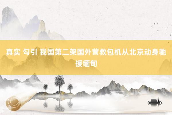 真实 勾引 我国第二架国外营救包机从北京动身驰援缅甸