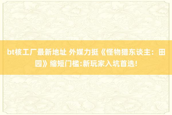 bt核工厂最新地址 外媒力挺《怪物猎东谈主：田园》缩短门槛:新玩家入坑首选!