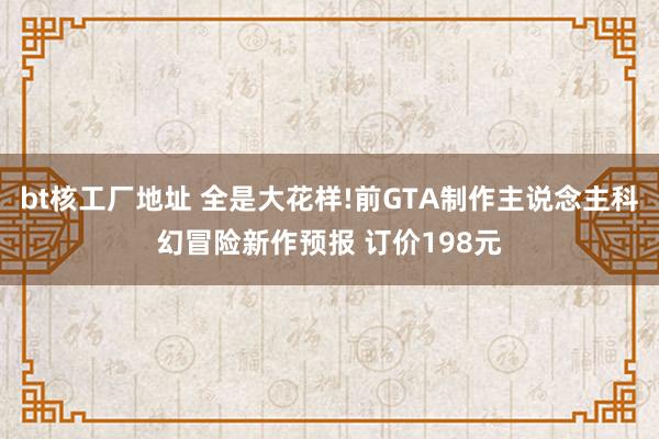 bt核工厂地址 全是大花样!前GTA制作主说念主科幻冒险新作预报 订价198元