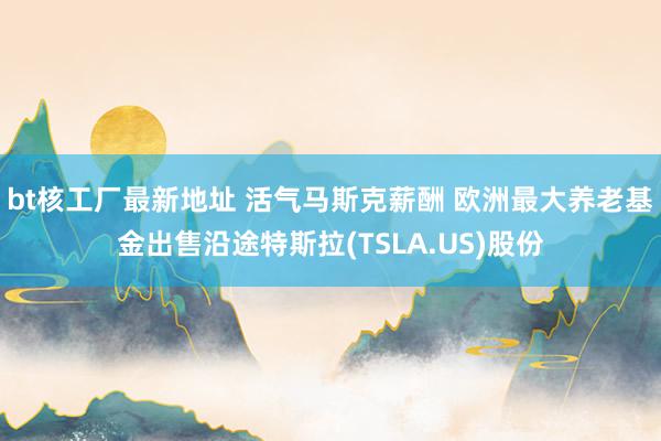 bt核工厂最新地址 活气马斯克薪酬 欧洲最大养老基金出售沿途特斯拉(TSLA.US)股份