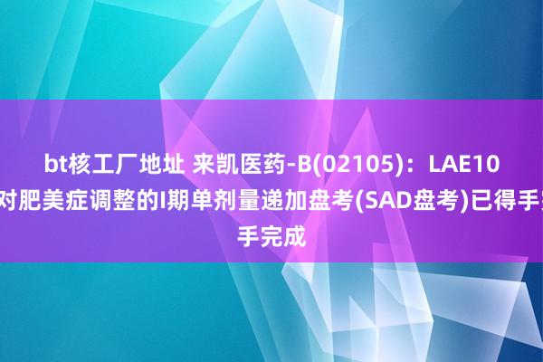 bt核工厂地址 来凯医药-B(02105)：LAE102针对肥美症调整的I期单剂量递加盘考(SAD盘考)已得手完成