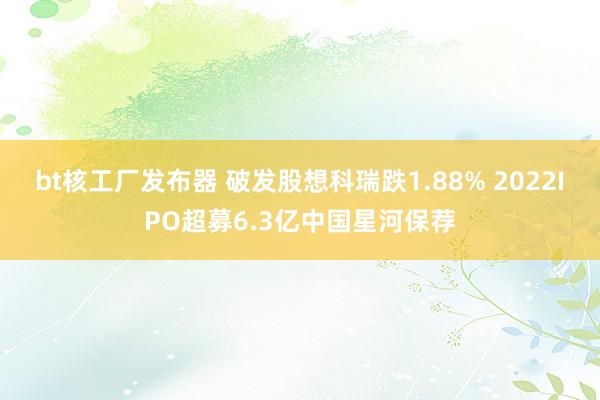 bt核工厂发布器 破发股想科瑞跌1.88% 2022IPO超募6.3亿中国星河保荐