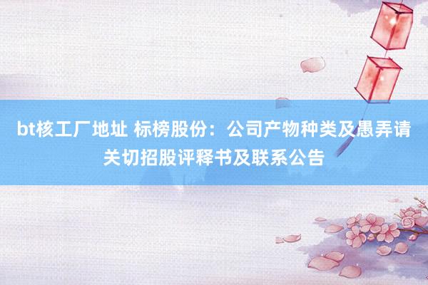 bt核工厂地址 标榜股份：公司产物种类及愚弄请关切招股评释书及联系公告