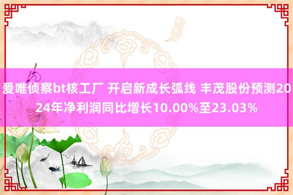 爰唯侦察bt核工厂 开启新成长弧线 丰茂股份预测2024年净利润同比增长10.00%至23.03%