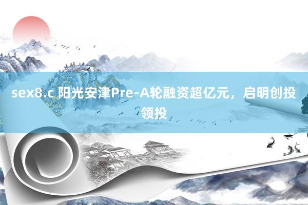 sex8.c 阳光安津Pre-A轮融资超亿元，启明创投领投