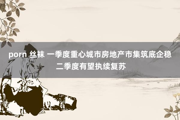 porn 丝袜 一季度重心城市房地产市集筑底企稳 二季度有望执续复苏