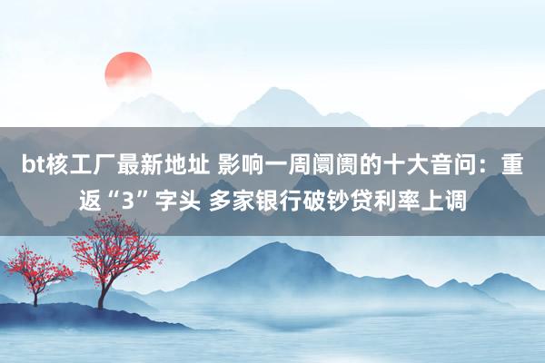 bt核工厂最新地址 影响一周阛阓的十大音问：重返“3”字头 多家银行破钞贷利率上调