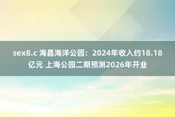 sex8.c 海昌海洋公园：2024年收入约18.18亿元 上海公园二期预测2026年开业